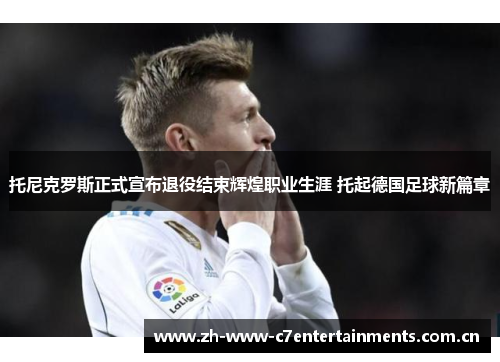 托尼克罗斯正式宣布退役结束辉煌职业生涯 托起德国足球新篇章 托尼克罗斯正式宣布退役结束辉煌职业生涯 托起德国足球新篇章